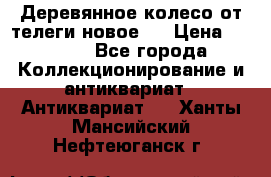 Деревянное колесо от телеги новое . › Цена ­ 4 000 - Все города Коллекционирование и антиквариат » Антиквариат   . Ханты-Мансийский,Нефтеюганск г.